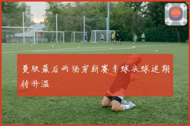 曼联最后两场穿新赛季球衣球迷期待升温